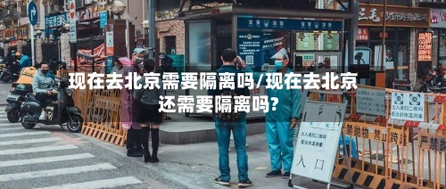 现在去北京需要隔离吗/现在去北京还需要隔离吗?-第3张图片