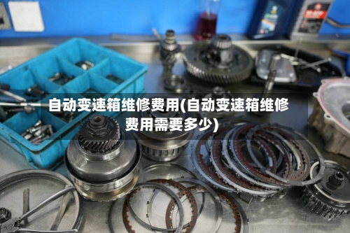 自动变速箱维修费用(自动变速箱维修费用需要多少)