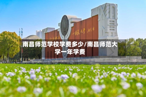 南昌师范学校学费多少/南昌师范大学一年学费