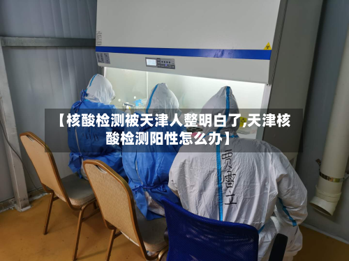 【核酸检测被天津人整明白了,天津核酸检测阳性怎么办】-第2张图片