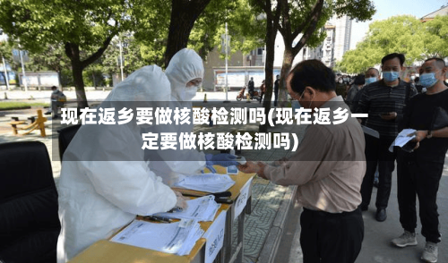 现在返乡要做核酸检测吗(现在返乡一定要做核酸检测吗)-第3张图片
