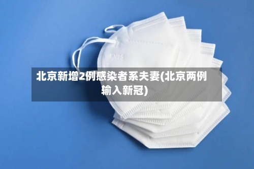 北京新增2例感染者系夫妻(北京两例输入新冠)-第3张图片