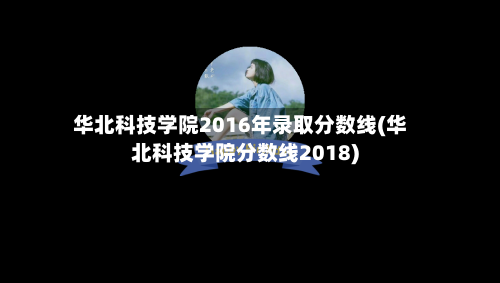 华北科技学院2016年录取分数线(华北科技学院分数线2018)
