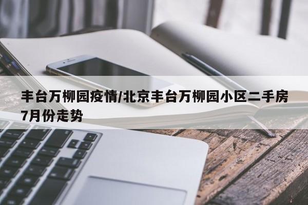 丰台万柳园疫情/北京丰台万柳园小区二手房7月份走势