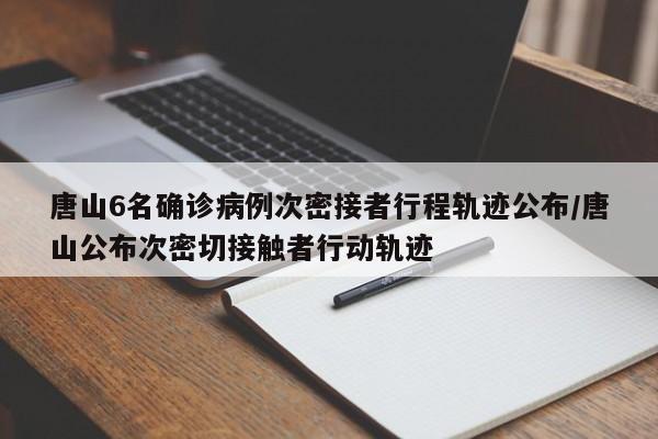 唐山6名确诊病例次密接者行程轨迹公布/唐山公布次密切接触者行动轨迹