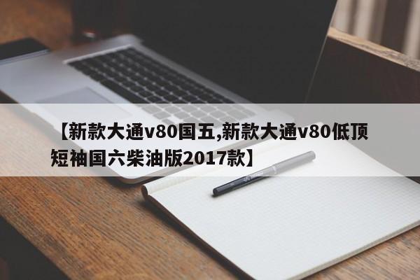 【新款大通v80国五,新款大通v80低顶短袖国六柴油版2017款】