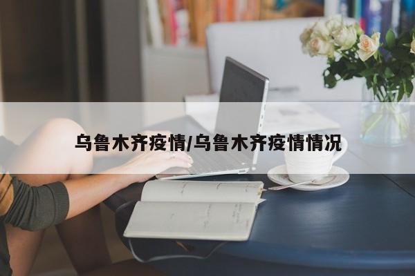 乌鲁木齐疫情/乌鲁木齐疫情情况