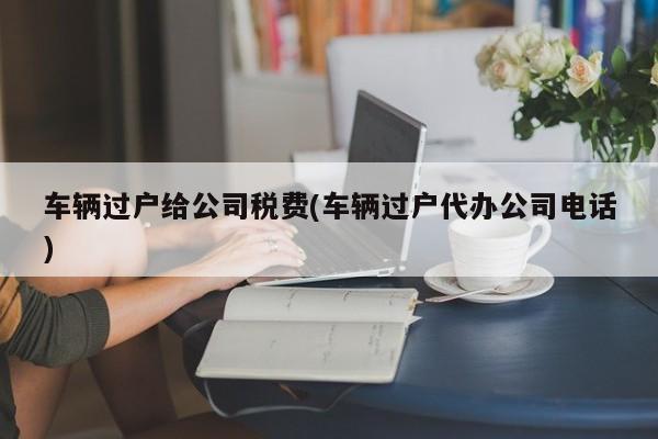 车辆过户给公司税费(车辆过户代办公司电话)