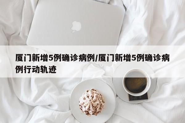 厦门新增5例确诊病例/厦门新增5例确诊病例行动轨迹