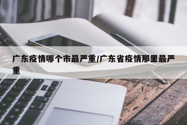 广东疫情哪个市最严重/广东省疫情那里最严重