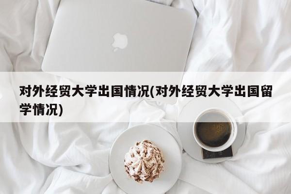 对外经贸大学出国情况(对外经贸大学出国留学情况)