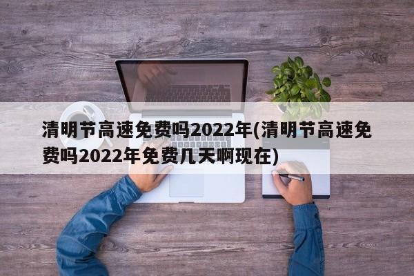 清明节高速免费吗2022年(清明节高速免费吗2022年免费几天啊现在)